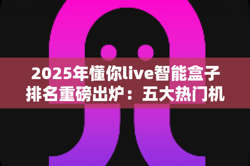 2025年懂你live智能盒子排名重磅出炉:五大热门机型深度评测,看完再买不踩坑! 2025年懂你live智能盒子排名重磅出炉:五大热门机型深度评测,看完再买不踩坑!