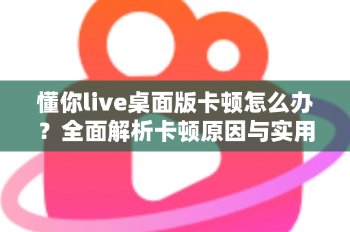 懂你live桌面版卡顿怎么办？全面解析卡顿原因与实用优化技巧，让直播观看体验重回流畅
