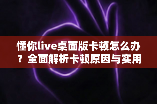 懂你live桌面版卡顿怎么办？全面解析卡顿原因与实用优化技巧，让直播观看体验重回流畅
