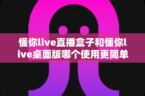 懂你live直播盒子和懂你live桌面版哪个使用更简单?新手也能看懂的深度对比指南 懂你live直播盒子和懂你live桌面版哪个使用更简单?新手也能看懂的深度对比指南