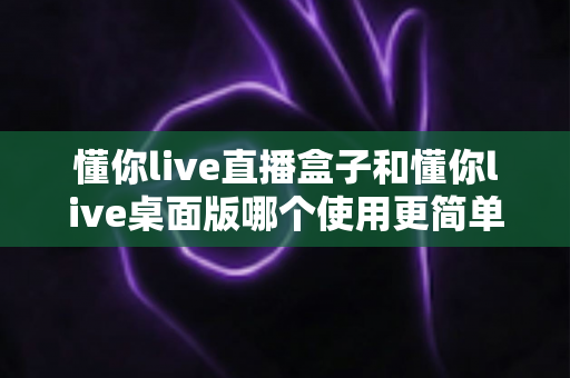 懂你live直播盒子和懂你live桌面版哪个使用更简单?新手也能看懂的深度对比指南 懂你live直播盒子和懂你live桌面版哪个使用更简单?新手也能看懂的深度对比指南