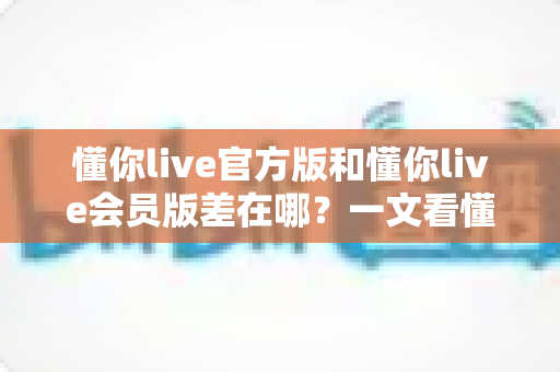 懂你live官方版和懂你live会员版差在哪？一文看懂两大版本核心区别与选择指南