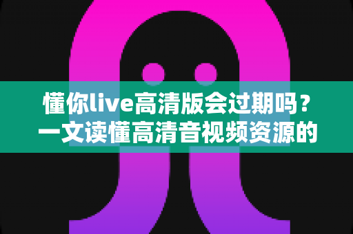 懂你live高清版会过期吗?一文读懂高清音视频资源的保存期限与使用规则 懂你live高清版会过期吗?一文读懂高清音视频资源的保存期限与使用规则