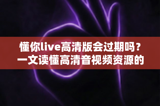 懂你live高清版会过期吗?一文读懂高清音视频资源的保存期限与使用规则 懂你live高清版会过期吗?一文读懂高清音视频资源的保存期限与使用规则