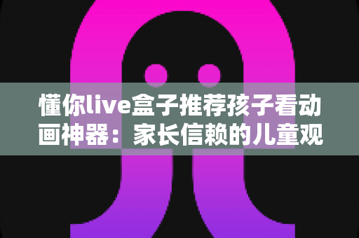 懂你live盒子推荐孩子看动画神器：家长信赖的儿童观影设备全面解析
