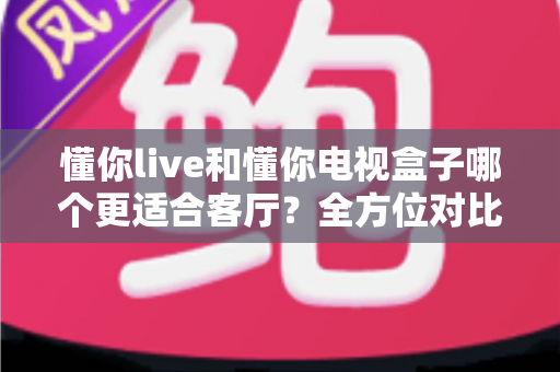懂你live和懂你电视盒子哪个更适合客厅?全方位对比解析与选购指南 懂你live和懂你电视盒子哪个更适合客厅?全方位对比解析与选购指南