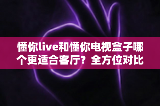 懂你live和懂你电视盒子哪个更适合客厅?全方位对比解析与选购指南 懂你live和懂你电视盒子哪个更适合客厅?全方位对比解析与选购指南