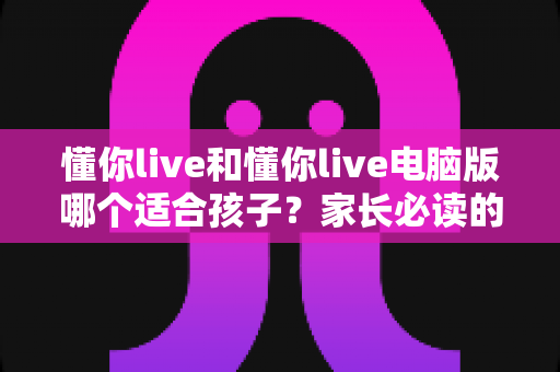 懂你live和懂你live电脑版哪个适合孩子？家长必读的全面对比指南