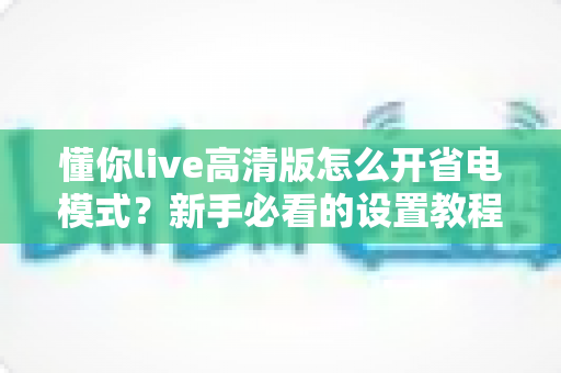 懂你live高清版怎么开省电模式?新手必看的设置教程与实用省电技巧大全 懂你live高清版怎么开省电模式?新手必看的设置教程与实用省电技巧大全