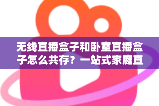 无线直播盒子和卧室直播盒子怎么共存？一站式家庭直播设备配置全攻略