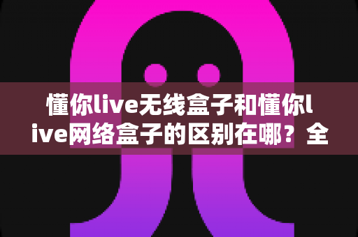 懂你live无线盒子和懂你live网络盒子的区别在哪?全面解析帮你选对直播设备 懂你live无线盒子和懂你live网络盒子的区别在哪?全面解析帮你选对直播设备