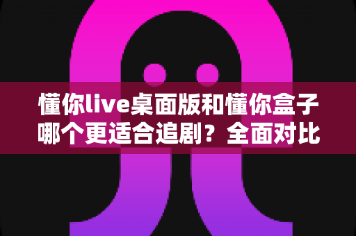 懂你live桌面版和懂你盒子哪个更适合追剧?全面对比帮你选出真正的追剧利器 懂你live桌面版和懂你盒子哪个更适合追剧?全面对比帮你选出真正的追剧利器
