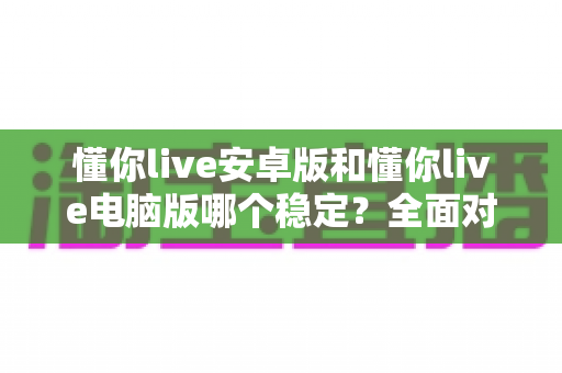 懂你live安卓版和懂你live电脑版哪个稳定?全面对比分析帮你选出最优方案 懂你live安卓版和懂你live电脑版哪个稳定?全面对比分析帮你选出最优方案