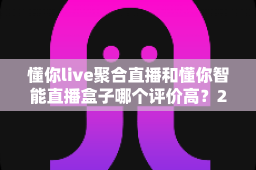 懂你live聚合直播和懂你智能直播盒子哪个评价高？2025最新口碑对比评测，一文看懂怎么选
