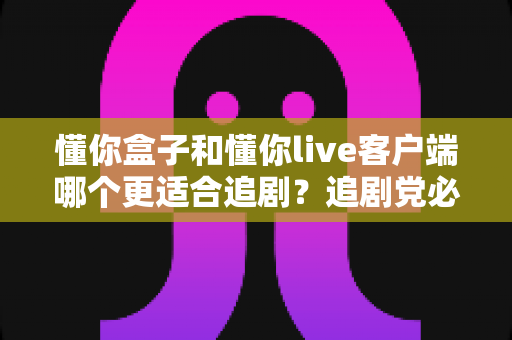 懂你盒子和懂你live客户端哪个更适合追剧?追剧党必看的全面对比与选择指南 懂你盒子和懂你live客户端哪个更适合追剧?追剧党必看的全面对比与选择指南