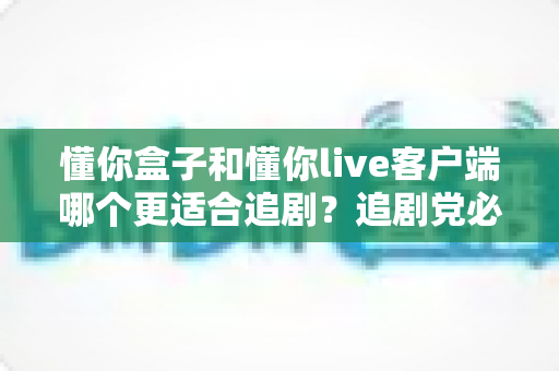懂你盒子和懂你live客户端哪个更适合追剧？追剧党必看的全面对比与选择指南