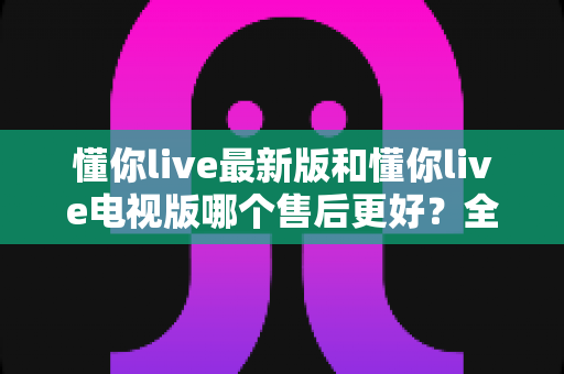 懂你live最新版和懂你live电视版哪个售后更好？全面深度对比解析与实用选购指南