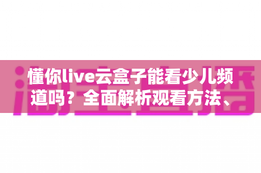懂你live云盒子能看少儿频道吗？全面解析观看方法、内容与家长必读指南