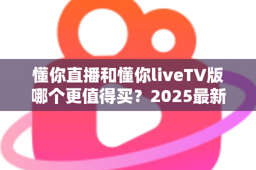 懂你直播和懂你liveTV版哪个更值得买？2025最新全面对比评测与购买指南