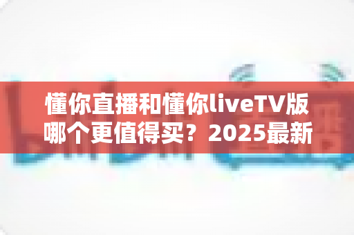 懂你直播和懂你liveTV版哪个更值得买？2025最新全面对比评测与购买指南
