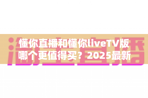 懂你直播和懂你liveTV版哪个更值得买？2025最新全面对比评测与购买指南