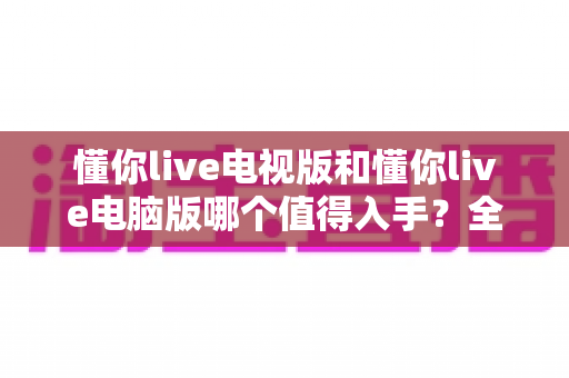 懂你live电视版和懂你live电脑版哪个值得入手?全方位深度对比助你做出明智选择 懂你live电视版和懂你live电脑版哪个值得入手?全方位深度对比助你做出明智选择