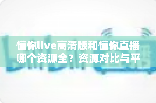 懂你live高清版和懂你直播哪个资源全？资源对比与平台选择完全指南