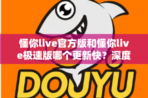 懂你live官方版和懂你live极速版哪个更新快？深度对比解析，助你选对版本畅享直播体验