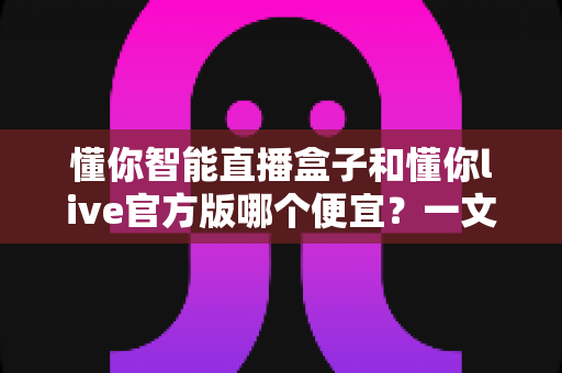 懂你智能直播盒子和懂你live官方版哪个便宜?一文看懂价格差异与选购建议 懂你智能直播盒子和懂你live官方版哪个便宜?一文看懂价格差异与选购建议