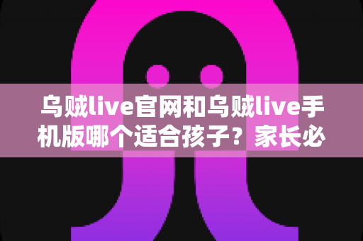 乌贼live官网和乌贼live手机版哪个适合孩子?家长必读的版本选择与安全使用指南 乌贼live官网和乌贼live手机版哪个适合孩子?家长必读的版本选择与安全使用指南