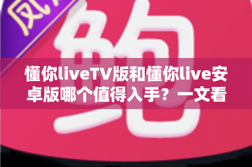 懂你liveTV版和懂你live安卓版哪个值得入手？一文看懂两大版本差异与选购指南