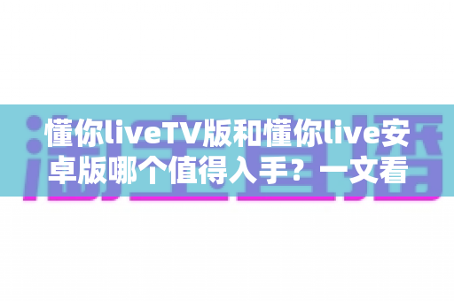 懂你liveTV版和懂你live安卓版哪个值得入手？一文看懂两大版本差异与选购指南