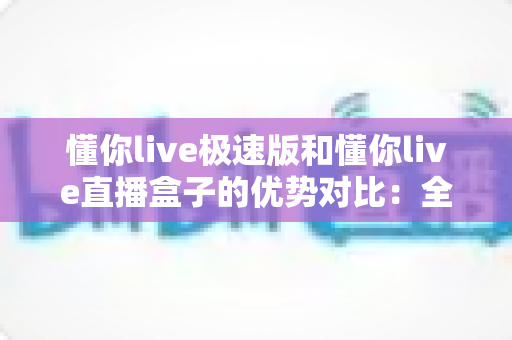 懂你live极速版和懂你live直播盒子的优势对比：全面解析两款产品的核心差异与选购指南