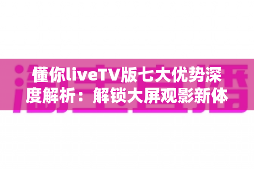 懂你liveTV版七大优势深度解析：解锁大屏观影新体验，让客厅娱乐更懂你