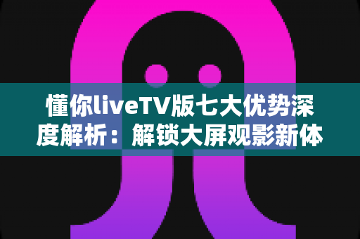 懂你liveTV版七大优势深度解析：解锁大屏观影新体验，让客厅娱乐更懂你