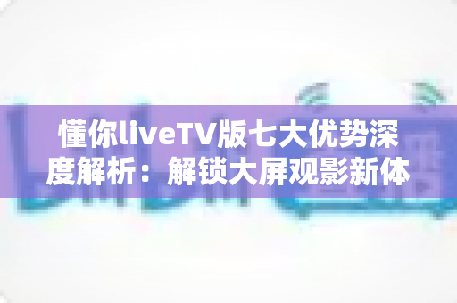 懂你liveTV版七大优势深度解析：解锁大屏观影新体验，让客厅娱乐更懂你