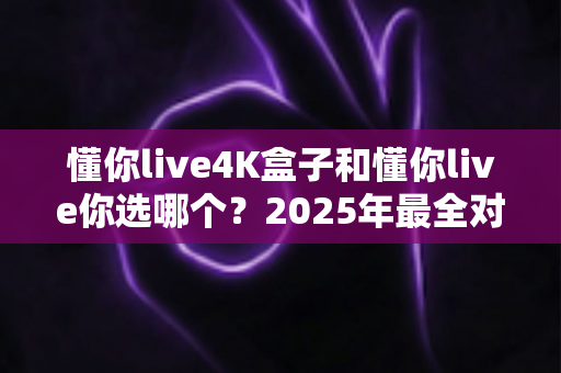 懂你live4K盒子和懂你live你选哪个？2025年最全对比评测助你轻松决策