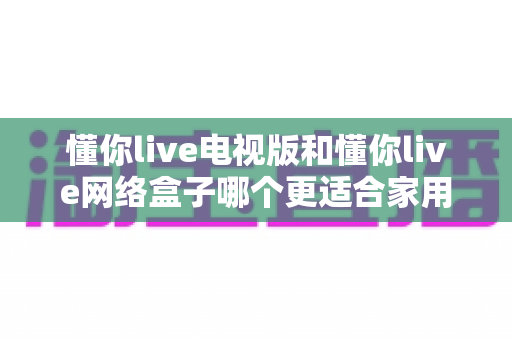 懂你live电视版和懂你live网络盒子哪个更适合家用？两大观影方案深度对比，助你打造理想家庭影院