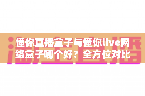 懂你直播盒子与懂你live网络盒子哪个好?全方位对比评测助你轻松选购心仪电视盒子 懂你直播盒子与懂你live网络盒子哪个好?全方位对比评测助你轻松选购心仪电视盒子