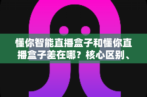 懂你智能直播盒子和懂你直播盒子差在哪?核心区别、适用人群与选购指南全解析 懂你智能直播盒子和懂你直播盒子差在哪?核心区别、适用人群与选购指南全解析