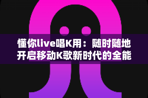 懂你live唱K用：随时随地开启移动K歌新时代的全能指南