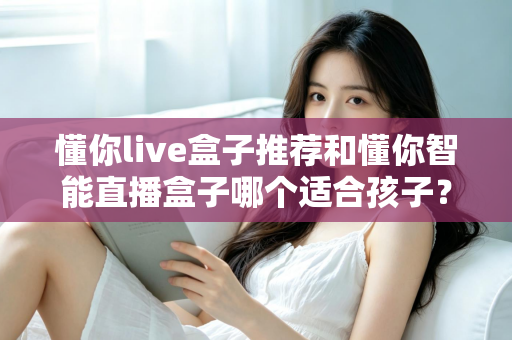 懂你live盒子推荐和懂你智能直播盒子哪个适合孩子？家长必看的选购指南