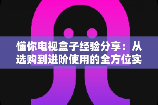懂你电视盒子经验分享:从选购到进阶使用的全方位实用指南 懂你电视盒子经验分享:从选购到进阶使用的全方位实用指南
