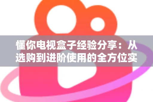 懂你电视盒子经验分享:从选购到进阶使用的全方位实用指南 懂你电视盒子经验分享:从选购到进阶使用的全方位实用指南