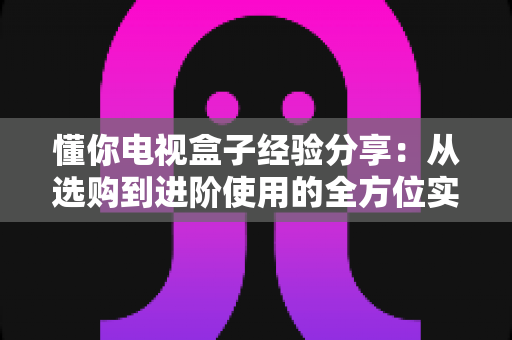 懂你电视盒子经验分享：从选购到进阶使用的全方位实用指南