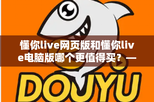懂你live网页版和懂你live电脑版哪个更值得买?——深度对比分析与购买决策指南 懂你live网页版和懂你live电脑版哪个更值得买?——深度对比分析与购买决策指南