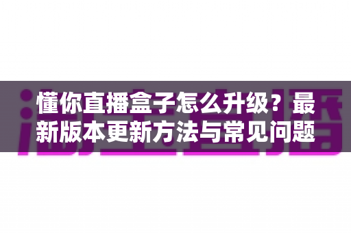 懂你直播盒子怎么升级？最新版本更新方法与常见问题全解析
