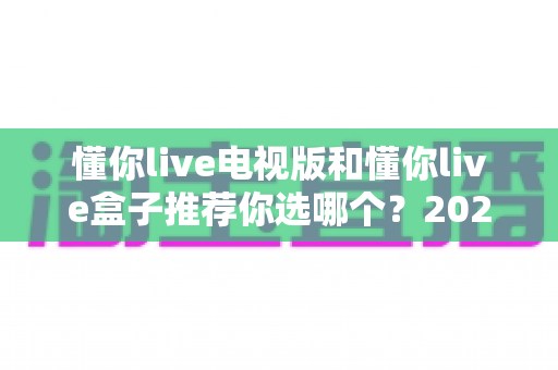 懂你live电视版和懂你live盒子推荐你选哪个？2025年最新选购攻略与深度对比全解析