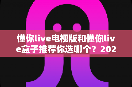 懂你live电视版和懂你live盒子推荐你选哪个？2025年最新选购攻略与深度对比全解析