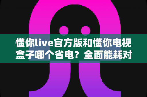 懂你live官方版和懂你电视盒子哪个省电?全面能耗对比与省电选购指南 懂你live官方版和懂你电视盒子哪个省电?全面能耗对比与省电选购指南